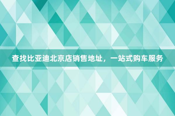 查找比亚迪北京店销售地址，一站式购车服务